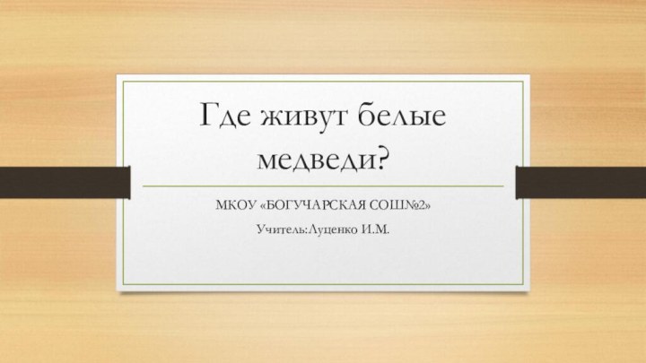 Где живут белые медведи?МКОУ «БОГУЧАРСКАЯ СОШ№2»Учитель:Луценко И.М.