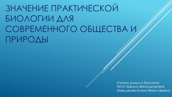 ЗНАЧЕНИЕ ПРАКТИЧЕСКОЙ БИОЛОГИИ ДЛЯ СОВРЕМЕННОГО ОБЩЕСТВА И ПРИРОДЫУчитель химии и биологииГБОУ «Школа «Бескудниково»Макшанова Елена Вячеславовна