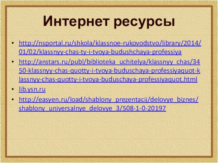 Интернет ресурсыhttp://nsportal.ru/shkola/klassnoe-rukovodstvo/library/2014/01/02/klassnyy-chas-ty-i-tvoya-budushchaya-professiyahttp://anstars.ru/publ/biblioteka_uchitelya/klassnyy_chas/3450-klassnyy-chas-quotty-i-tvoya-buduschaya-professiyaquot-klassnyy-chas-quotty-i-tvoya-buduschaya-professiyaquot.htmllib.ysn.ruhttp://easyen.ru/load/shablony_prezentacij/delovye_biznes/shablony_universalnye_delovye_3/508-1-0-20197