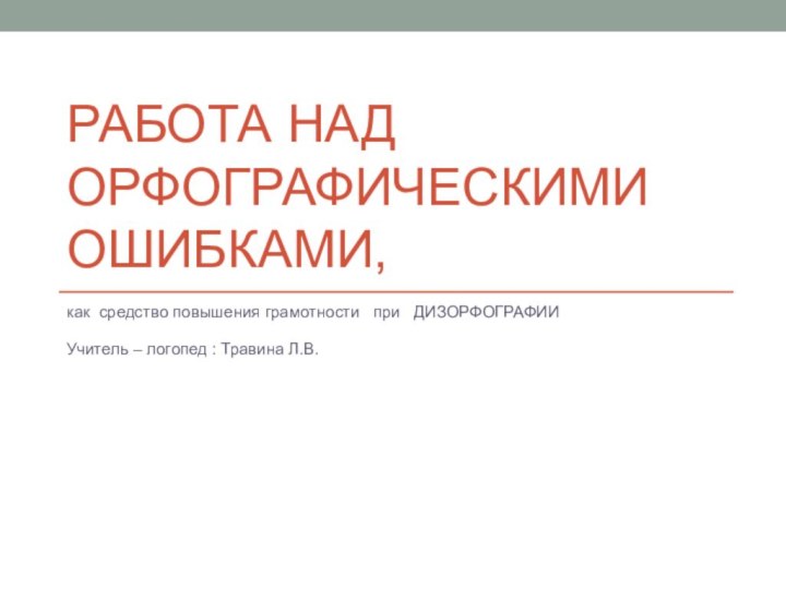 Работа над орфографическими ошибками,как средство повышения грамотности  при  ДИЗОРФОГРАФИИУчитель – логопед : Травина Л.В.