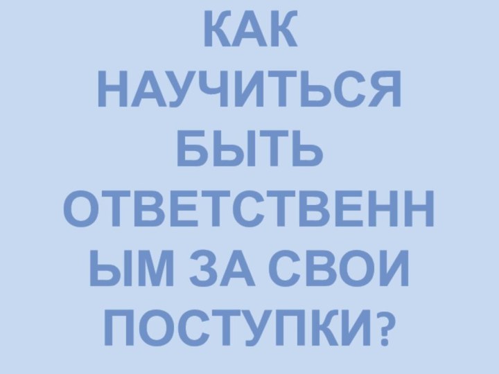 КАК НАУЧИТЬСЯ БЫТЬ ОТВЕТСТВЕННЫМ ЗА СВОИ ПОСТУПКИ?