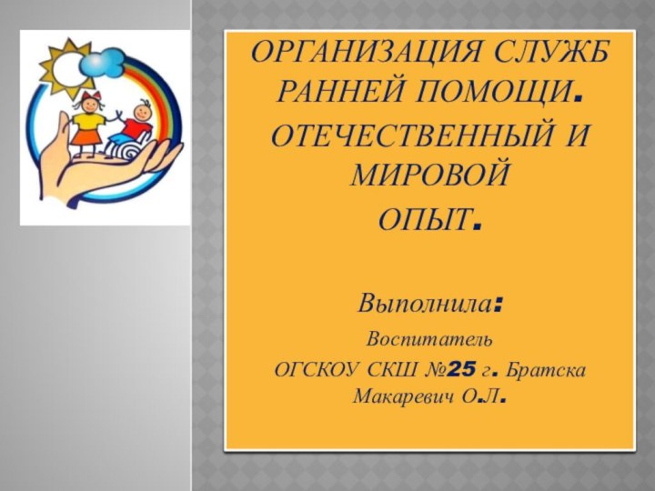 ОРГАНИЗАЦИЯ СЛУЖБ  РАННЕЙ ПОМОЩИ.ОТЕЧЕСТВЕННЫЙ И МИРОВОЙ ОПЫТ.Выполнила:Воспитатель ОГСКОУ СКШ №25 г. Братска Макаревич О.Л.