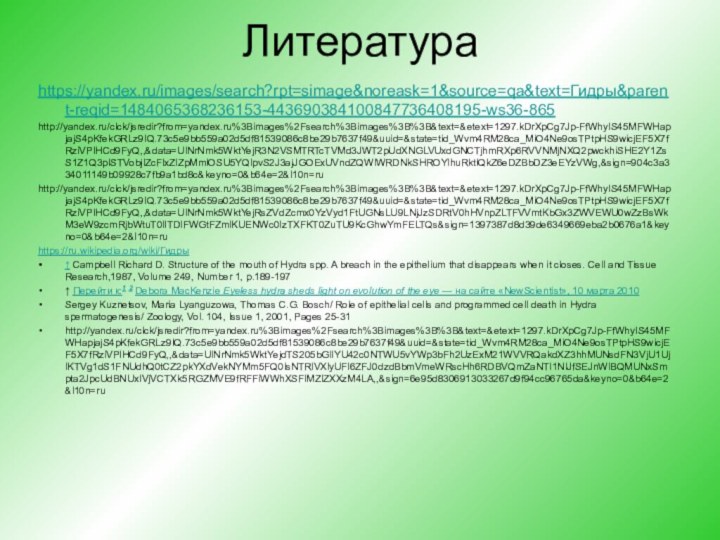 Литература https://yandex.ru/images/search?rpt=simage&noreask=1&source=qa&text=Гидры&parent-reqid=1484065368236153-443690384100847736408195-ws36-865http://yandex.ru/clck/jsredir?from=yandex.ru%3Bimages%2Fsearch%3Bimages%3B%3B&text=&etext=1297.kDrXpCg7Jp-FfWhyIS45MFWHapjajS4pKfekGRLz9IQ.73c5e9bb559a02d5df81539086c8be29b7637f49&uuid=&state=tid_Wvm4RM28ca_MiO4Ne9osTPtpHS9wicjEF5X7fRziVPIHCd9FyQ,,&data=UlNrNmk5WktYejR3N2VSMTRTcTVMd3JWT2pUdXNGLVUxdGNCTjhmRXp6RVVNMjNXQ2pwckhiSHE2Y1ZsS1Z1Q3pISTVobjlZcFlxZlZpMmlOSU5YQlpvS2J3ajJGOExUVndZQWlWRDNkSHROYlhuRktlQkZ6eDZBbDZ3eEYzVWg,&sign=904c3a334011149b09928c7fb9a1bd8c&keyno=0&b64e=2&l10n=ruhttp://yandex.ru/clck/jsredir?from=yandex.ru%3Bimages%2Fsearch%3Bimages%3B%3B&text=&etext=1297.kDrXpCg7Jp-FfWhyIS45MFWHapjajS4pKfekGRLz9IQ.73c5e9bb559a02d5df81539086c8be29b7637f49&uuid=&state=tid_Wvm4RM28ca_MiO4Ne9osTPtpHS9wicjEF5X7fRziVPIHCd9FyQ,,&data=UlNrNmk5WktYejRsZVdZcmx0YzVyd1FtUGNsLU9LNjJzSDRtV0hHVnpZLTFVVmtKbGx3ZWVEWU0wZzBsWkM3eW9zcmRjbWtuT0lITDlFWGtFZmlKUENWc0IzTXFKT0ZuTU9KcGhwYmFELTQs&sign=1397387d8d39de6349669eba2b0676a1&keyno=0&b64e=2&l10n=ruhttps://ru.wikipedia.org/wiki/Гидры↑ Campbell Richard D. Structure of the mouth of Hydra spp. A