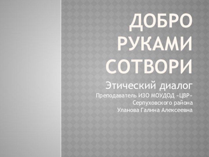 Добро руками сотвориЭтический диалог Преподаватель ИЗО МОУДОД «ЦВР»Серпуховского районаУланова Галина Алексеевна