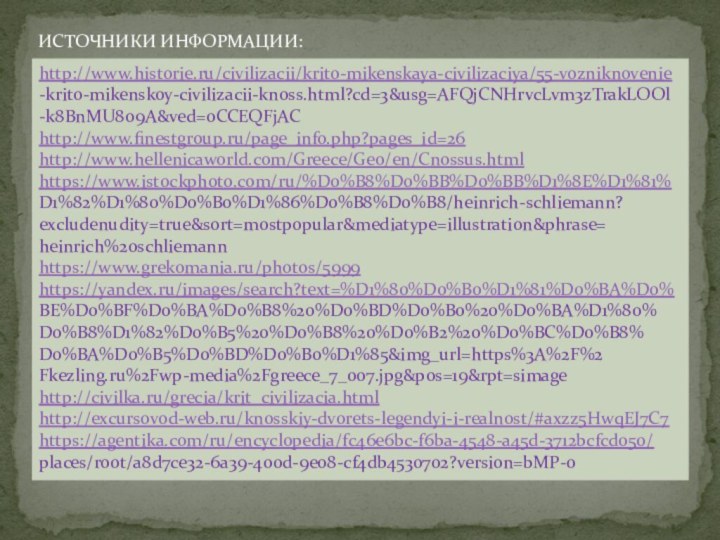 ИСТОЧНИКИ ИНФОРМАЦИИ:http://www.historie.ru/civilizacii/krito-mikenskaya-civilizaciya/55-vozniknovenie-krito-mikenskoy-civilizacii-knoss.html?cd=3&usg=AFQjCNHrvcLvm3zTrakLOOl-k8BnMU8o9A&ved=0CCEQFjAC http://www.finestgroup.ru/page_info.php?pages_id=26 http://www.hellenicaworld.com/Greece/Geo/en/Cnossus.htmlhttps://www.istockphoto.com/ru/%D0%B8%D0%BB%D0%BB%D1%8E%D1%81%D1%82%D1%80%D0%B0%D1%86%D0%B8%D0%B8/heinrich-schliemann?excludenudity=true&sort=mostpopular&mediatype=illustration&phrase=heinrich%20schliemannhttps://www.grekomania.ru/photos/5999 https://yandex.ru/images/search?text=%D1%80%D0%B0%D1%81%D0%BA%D0%BE%D0%BF%D0%BA%D0%B8%20%D0%BD%D0%B0%20%D0%BA%D1%80%D0%B8%D1%82%D0%B5%20%D0%B8%20%D0%B2%20%D0%BC%D0%B8%D0%BA%D0%B5%D0%BD%D0%B0%D1%85&img_url=https%3A%2F%2Fkezling.ru%2Fwp-media%2Fgreece_7_007.jpg&pos=19&rpt=simagehttp://civilka.ru/grecia/krit_civilizacia.html http://excursovod-web.ru/knosskiy-dvorets-legendyi-i-realnost/#axzz5HwqEJ7C7 https://agentika.com/ru/encyclopedia/fc46e6bc-f6ba-4548-a45d-3712bcfcd050/places/root/a8d7ce32-6a39-400d-9e08-cf4db4530702?version=bMP-0