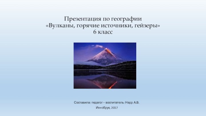 Презентация по географии «Вулканы, горячие источники, гейзеры» 6 классСоставила: педагог – воспитатель: Нарр А.В.Иннсбрук, 2017