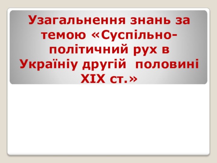 Узагальнення знань за темою «Суспільно-політичний рух в Україніу другій  половині ХІХ ст.»