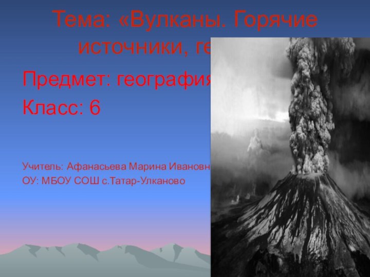 Тема: «Вулканы. Горячие источники, гейзеры»Предмет: географияКласс: 6Учитель: Афанасьева Марина ИвановнаОУ: МБОУ СОШ с.Татар-Улканово