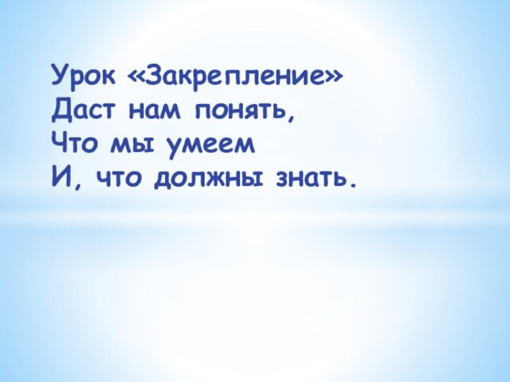 Урок «Закрепление»  Даст нам понять,  Что мы умеем  И, что должны знать.