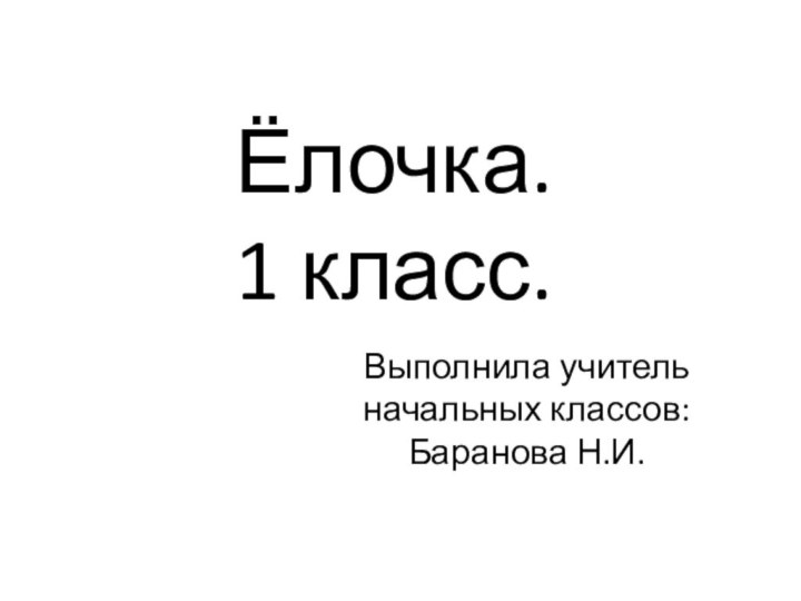 Ёлочка. 1 класс.Выполнила учитель начальных классов: Баранова Н.И.