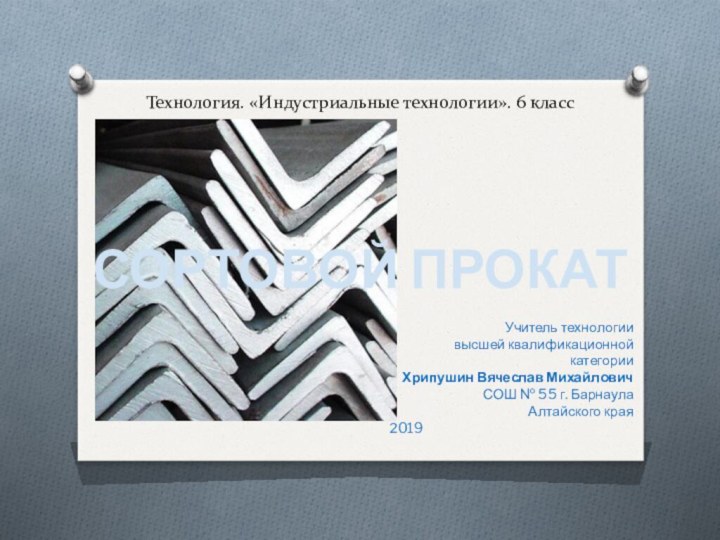 Технология. «Индустриальные технологии». 6 классСОРТОВОЙ ПРОКАТУчитель технологиивысшей квалификационной категорииХрипушин Вячеслав МихайловичСОШ № 55 г. БарнаулаАлтайского края2019