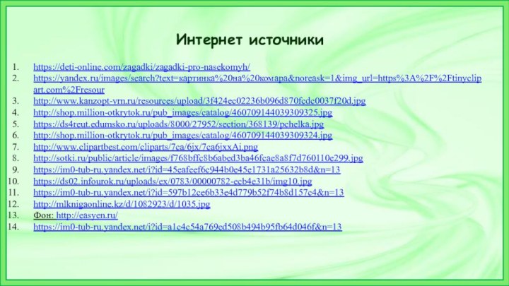 Интернет источникиhttps://deti-online.com/zagadki/zagadki-pro-nasekomyh/https://yandex.ru/images/search?text=картинка%20на%20комара&noreask=1&img_url=https%3A%2F%2Ftinyclipart.com%2Fresourhttp://www.kanzopt-vrn.ru/resources/upload/3f424ec02236b096d870fcdc0037f20d.jpghttp://shop.million-otkrytok.ru/pub_images/catalog/460709144039309325.jpghttps://ds4reut.edumsko.ru/uploads/8000/27952/section/368139/pchelka.jpghttp://shop.million-otkrytok.ru/pub_images/catalog/460709144039309324.jpghttp://www.clipartbest.com/cliparts/7ca/6jx/7ca6jxxAi.pnghttp://sotki.ru/public/article/images/f768bffc8b6abed3ba46fcae8a8f7d760110e299.jpghttps://im0-tub-ru.yandex.net/i?id=45eafeef6c944b0e45e1731a25632b8d&n=13https://ds02.infourok.ru/uploads/ex/0783/00000782-ecb4e31b/img10.jpghttps://im0-tub-ru.yandex.net/i?id=597b12ce6b33e4d779b52f74b8d157c4&n=13http://mlknigaonline.kz/d/1082923/d/1035.jpgФон: http://easyen.ru/https://im0-tub-ru.yandex.net/i?id=a1c4c54a769ed508b494b95fb64d046f&n=13