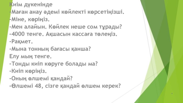 Киім дүкенінде-Маған анау әдемі көйлекті көрсетіңізші.-Міне, көріңіз.-Мен алайын. Көйлек неше сом тұрады?-4000