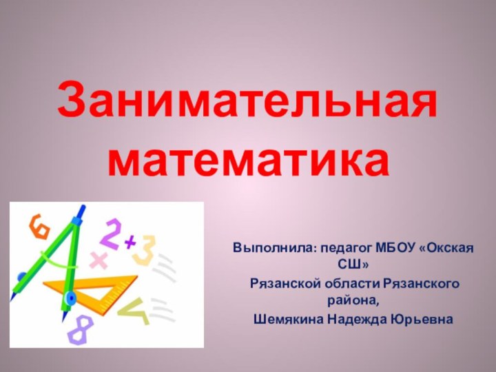 Занимательная математикаВыполнила: педагог МБОУ «Окская СШ» Рязанской области Рязанского района, Шемякина Надежда Юрьевна