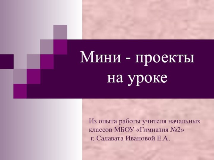 Мини - проекты на урокеИз опыта работы учителя начальныхклассов МБОУ «Гимназия №2» г. Салавата Ивановой Е.А.