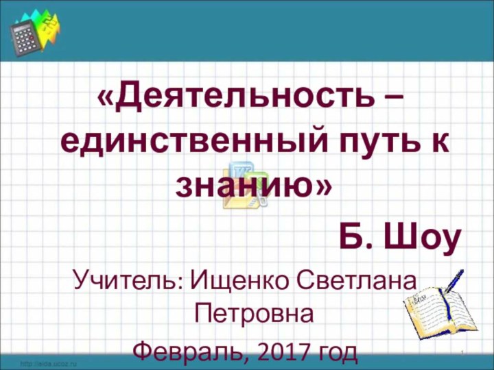 «Деятельность – единственный путь к знанию» Б. ШоуУчитель: Ищенко Светлана ПетровнаФевраль, 2017 год