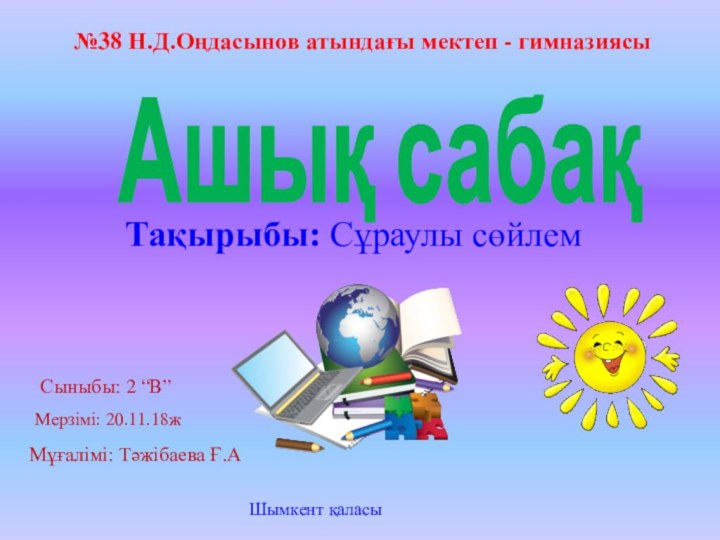 №38 Н.Д.Оңдасынов атындағы мектеп - гимназиясыАшық сабақТақырыбы: Сұраулы сөйлемСыныбы: 2 “В”Мерзімі: 20.11.18жМұғалімі: Тәжібаева Ғ.АШымкент қаласы