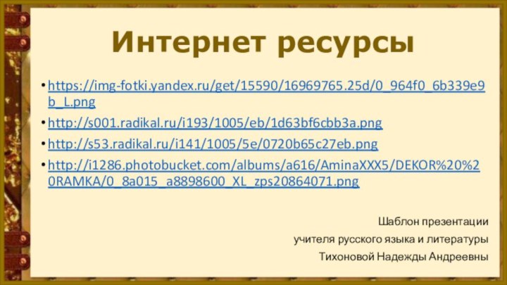 Интернет ресурсы https://img-fotki.yandex.ru/get/15590/16969765.25d/0_964f0_6b339e9b_L.pnghttp://s001.radikal.ru/i193/1005/eb/1d63bf6cbb3a.pnghttp://s53.radikal.ru/i141/1005/5e/0720b65c27eb.pnghttp://i1286.photobucket.com/albums/a616/AminaXXX5/DEKOR%20%20RAMKA/0_8a015_a8898600_XL_zps20864071.pngШаблон презентации учителя русского языка и литературы Тихоновой Надежды Андреевны