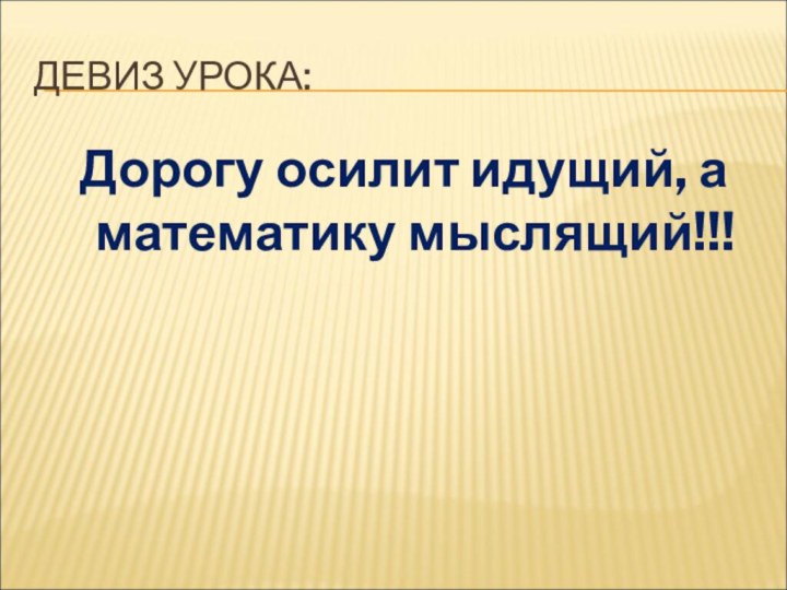 ДЕВИЗ УРОКА: Дорогу осилит идущий, а математику мыслящий!!!