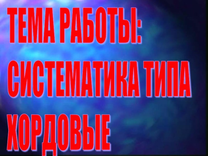 ТЕМА РАБОТЫ:  СИСТЕМАТИКА ТИПА  ХОРДОВЫЕ