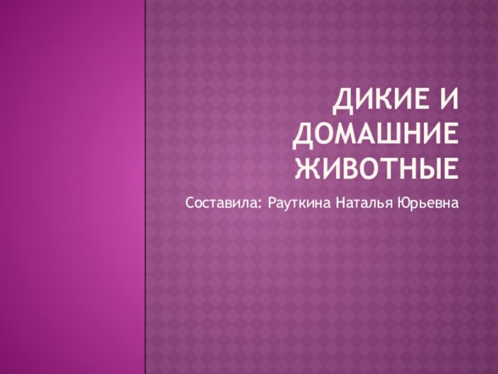 Дикие и домашние животные Составила: Рауткина Наталья Юрьевна