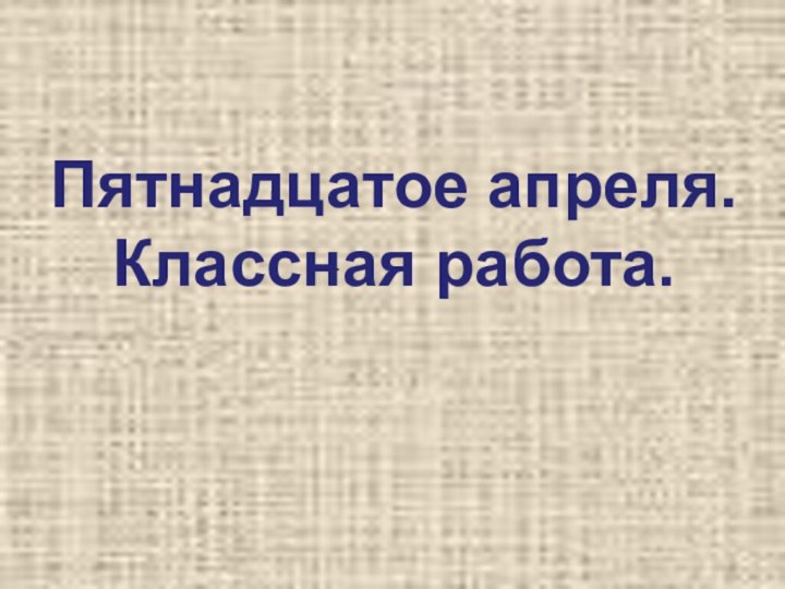 Пятнадцатое апреля. Классная работа..