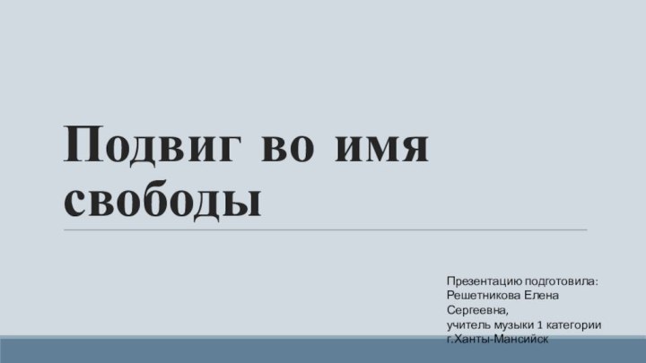 Подвиг во имя свободыПрезентацию подготовила:Решетникова Елена Сергеевна,учитель музыки 1 категорииг.Ханты-Мансийск