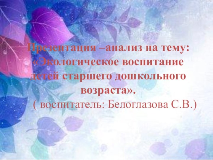 Презентация –анализ на тему: «Экологическое воспитание детей старшего дошкольного возраста».( воспитатель: Белоглазова С.В.)