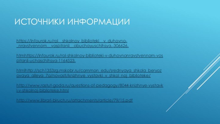 Источники информацииhttps://infourok.ru/rol__shkolnoy_biblioteki__v_duhovno-_nravstvennom__vospitanii__obuchayuschihsya.-306626.htmhttps://infourok.ru/rol-shkolnoy-biblioteki-v-duhovnonravstvennom-vospitanii-uchaschihsya-1164523.htmlhttp://sch1353zg.mskobr.ru/common_edu/srednyaya_shkola_beryozovaya_alleya_7a/novosti/knizhnye_vystavki_v_shkol_noj_biblioteke/http://www.rastut-goda.ru/questions-of-pedagogy/8044-knizhnye-vystavki-v-shkolnoj-biblioteke.htmlhttp://www.librari-biruch.ru/attachments/article/79/15.pdf