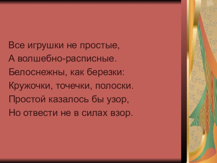 Все игрушки не простые,А волшебно-расписные.Белоснежны, как березки:Кружочки, точечки, полоски.Простой казалось бы узор,Но