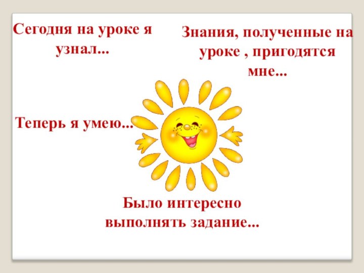 Сегодня на уроке я узнал...Теперь я умею...Было интересно выполнять задание...Знания, полученные на уроке , пригодятся мне...