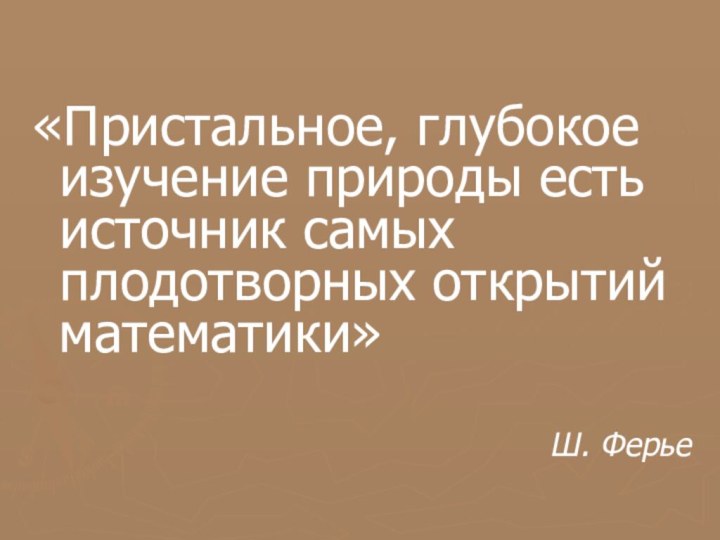 «Пристальное, глубокое изучение природы есть источник самых плодотворных открытий математики»Ш. Ферье