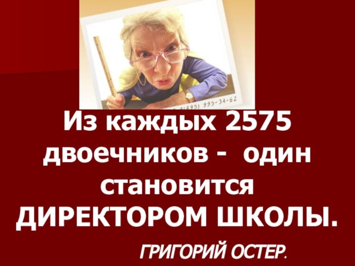 Из каждых 2575 двоечников - один становится ДИРЕКТОРОМ ШКОЛЫ. 				ГРИГОРИЙ ОСТЕР.