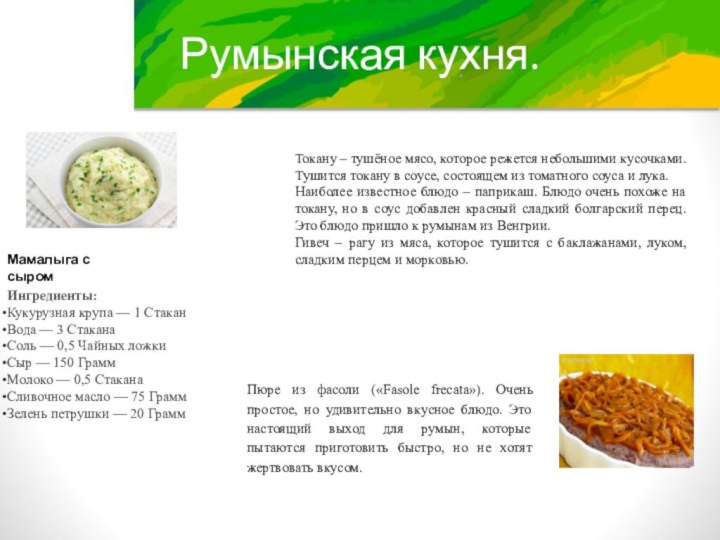 Румынская кухня.Мамалыга с сыромИнгредиенты:Кукурузная крупа — 1 СтаканВода — 3 СтаканаСоль — 0,5 Чайных ложкиСыр — 150 ГраммМолоко — 0,5 СтаканаСливочное масло — 75 ГраммЗелень петрушки — 20 Грамм  Пюре из фасоли