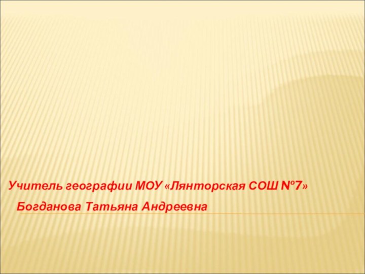 Учитель географии МОУ «Лянторская СОШ №7»Богданова Татьяна Андреевна