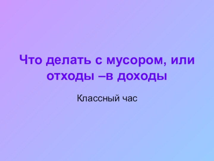 Что делать с мусором, или отходы –в доходыКлассный час