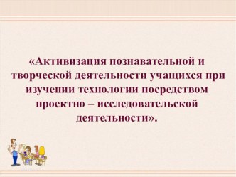 Презентация. Обобщение опыта на тему Активизация познавательной и творческой деятельности учащихся при изучении технологии посредством проектно – исследовательской деятельности.