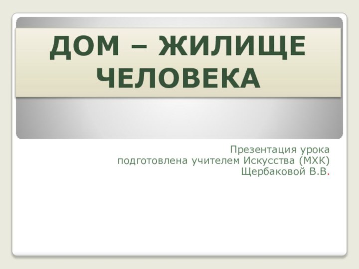 Презентация урока подготовлена учителем Искусства (МХК) Щербаковой В.В.Дом – жилище человека