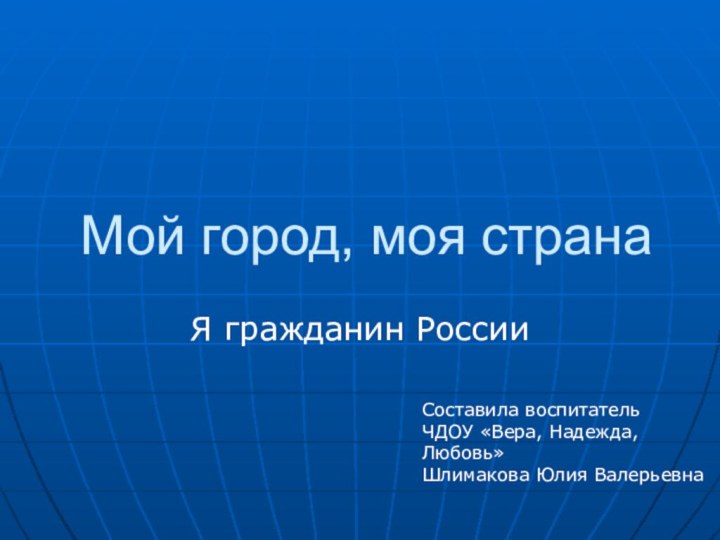 Мой город, моя странаЯ гражданин РоссииСоставила воспитатель ЧДОУ «Вера, Надежда, Любовь»Шлимакова Юлия Валерьевна