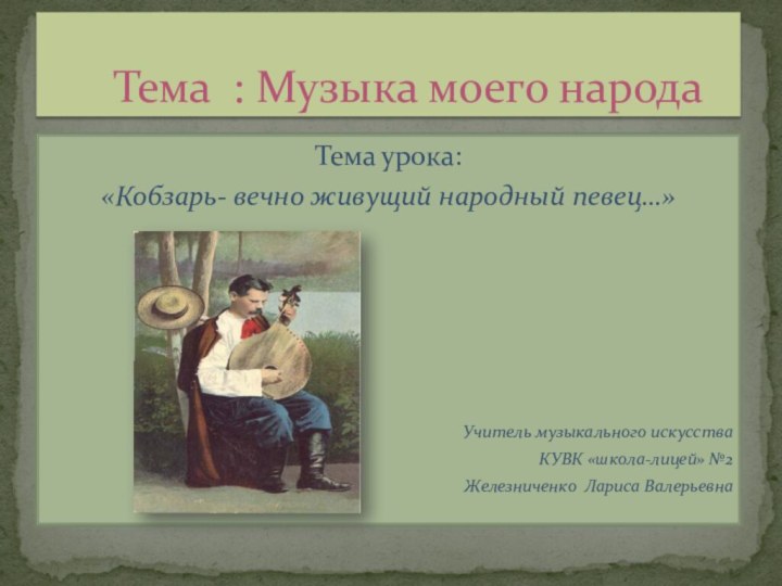 Тема урока:«Кобзарь- вечно живущий народный певец…»Учитель музыкального искусстваКУВК «школа-лицей» №2Железниченко Лариса Валерьевна	Тема : Музыка моего народа