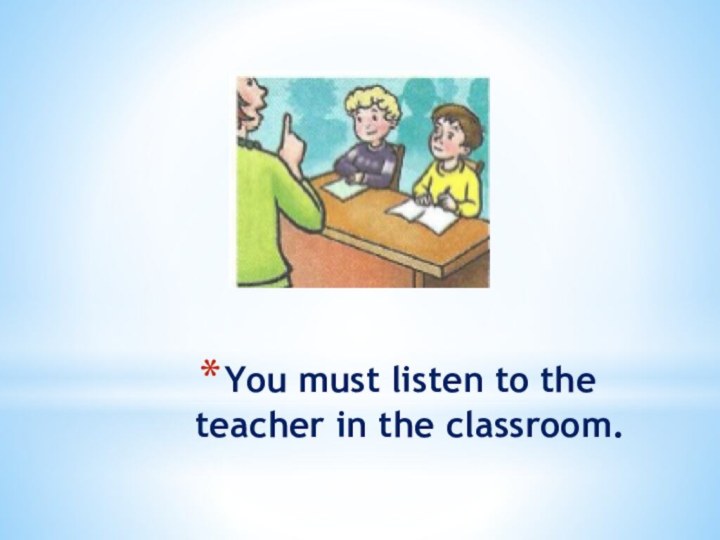 You must listen to the teacher in the classroom.