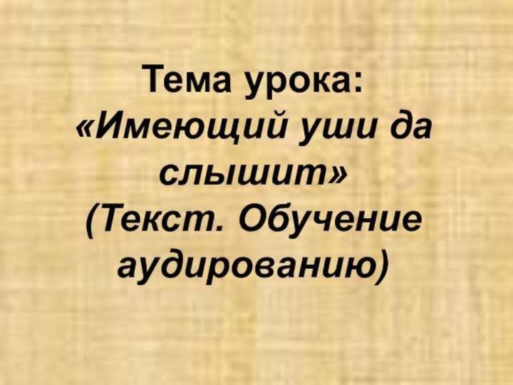 Тема урока:  «Имеющий уши да слышит»  (Текст. Обучение аудированию)