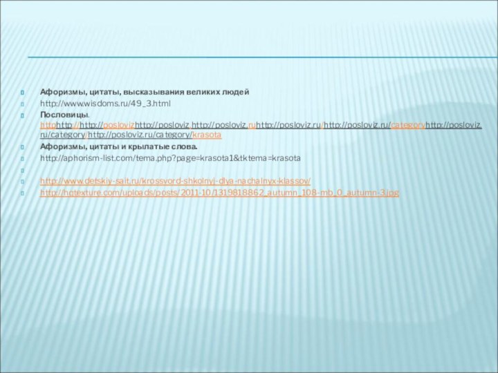 Афоризмы, цитаты, высказывания великих людейhttp://www.wisdoms.ru/49_3.html Пословицы. httphttp://http://poslovizhttp://posloviz.http://posloviz.ruhttp://posloviz.ru/http://posloviz.ru/categoryhttp://posloviz.ru/category/http://posloviz.ru/category/krasotaАфоризмы, цитаты и крылатые слова.http://aphorism-list.com/tema.php?page=krasota1&tktema=krasota  http://www.detskiy-sait.ru/krossvord-shkolnyj-dlya-nachalnyx-klassov/ http://hqtexture.com/uploads/posts/2011-10/1319818862_autumn_108-mb_0_autumn-3.jpg