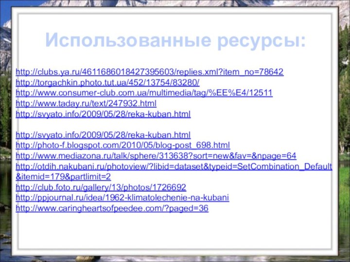 http://clubs.ya.ru/4611686018427395603/replies.xml?item_no=78642http://torgachkin.photo.tut.ua/452/13754/83280/http://www.consumer-club.com.ua/multimedia/tag/%EE%E4/12511http://www.taday.ru/text/247932.htmlhttp://svyato.info/2009/05/28/reka-kuban.html http://svyato.info/2009/05/28/reka-kuban.htmlhttp://photo-f.blogspot.com/2010/05/blog-post_698.htmlhttp://www.mediazona.ru/talk/sphere/313638?sort=new&fav=&npage=64http://otdih.nakubani.ru/photoview/?libid=dataset&typeid=SetCombination_Default&itemid=179&partlimit=2http://club.foto.ru/gallery/13/photos/1726692http://ppjournal.ru/idea/1962-klimatolechenie-na-kubanihttp://www.caringheartsofpeedee.com/?paged=36Использованные ресурсы: