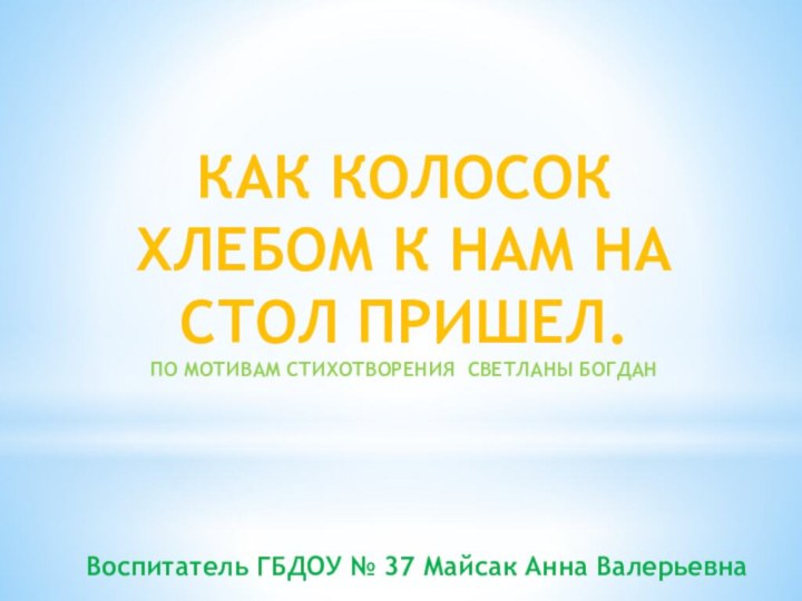 КАК КОЛОСОК ХЛЕБОМ К НАМ НА СТОЛ ПРИШЕЛ.ПО МОТИВАМ СТИХОТВОРЕНИЯ СВЕТЛАНЫ БОГДАНВоспитатель