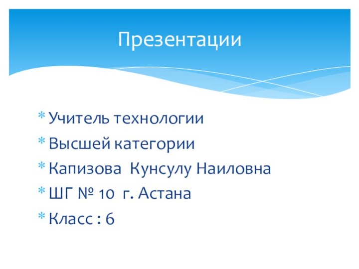 Учитель технологииВысшей категорииКапизова Кунсулу НаиловнаШГ № 10 г. АстанаКласс : 6Презентации