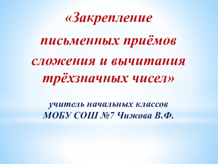 «Закреплениеписьменных приёмовсложения и вычитания трёхзначных чисел»учитель начальных классов МОБУ СОШ №7 Чижова В.Ф.