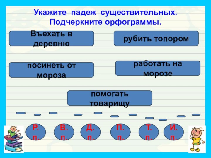 Укажите падеж существительных. Подчеркните орфограммы.Въехать в деревнюработать на морозепосинеть от морозарубить топоромпомогать товарищуР.п.В.п.Т.п.П.п.Д.п.И.п.