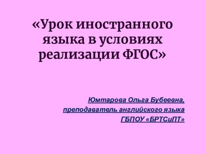 «Урок иностранного языка в условиях реализации ФГОС» Юмтарова Ольга Бубеевна, преподаватель английского языкаГБПОУ «БРТСиПТ»