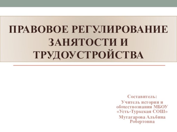 Правовое регулирование занятости и трудоустройстваСоставитель: Учитель истории и обществознания МБОУ «Усть-Туркская СОШ»Мутагарова Альбина Робертовна